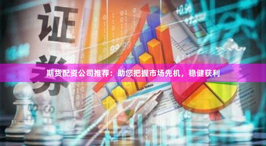 期货配资公司推荐：助您把握市场先机，稳健获利