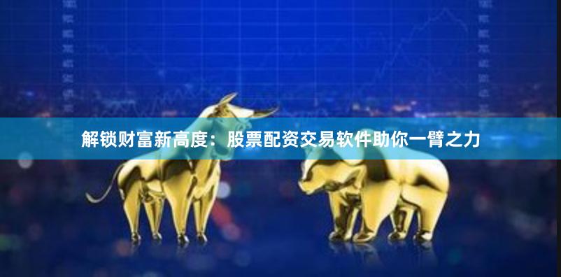 解锁财富新高度：股票配资交易软件助你一臂之力