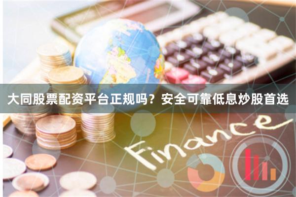 大同股票配资平台正规吗？安全可靠低息炒股首选